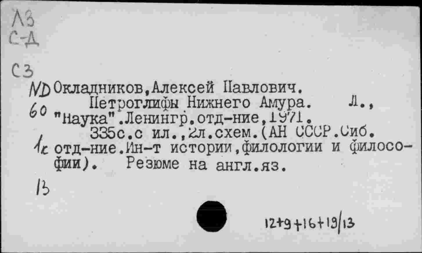 ﻿ль
С-Д
сз
Д/j) Окладников .Алексей Павлович.
/Л Петроглифы Нижнего Амура. Л.,
bv "Наука" .Ленингр.отд-ние,1У71.
,	335с.с ил.,гл.схем.(АН СССР.Сиб.
отд—ние.Ин—т истории,филологии и филосо фии). Резюме на англ.яз.
/ь
